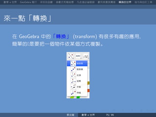 數學 世界 簡介 來玩玩函數 參數式和極座標 凡走過必留痕跡 數列其實很厲害 轉換的世界 指令與自訂工具
來一點「轉換」
在 中的「轉換」 有很多有趣的應用
簡單的是要把一個物件依某個方式複製。
蔡炎龍 數學 世界
 