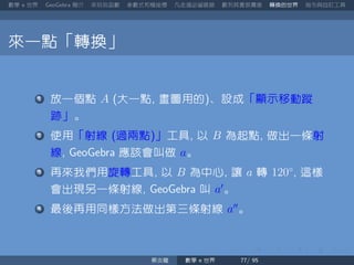 數學 世界 簡介 來玩玩函數 參數式和極座標 凡走過必留痕跡 數列其實很厲害 轉換的世界 指令與自訂工具
來一點「轉換」
放一個點 A 大一點 畫圖用的 、設成「顯示移動蹤
跡」。
使用「射線 過兩點 」工具 以 B 為起點 做出一條射
線 應該會叫做 a。
再來我們用旋轉工具 以 B 為中心 讓 a 轉 120◦
這樣
會出現另一條射線 叫 a′
。
最後再用同樣方法做出第三條射線 a′′
。
蔡炎龍 數學 世界
 