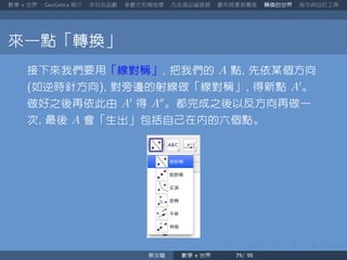 數學 世界 簡介 來玩玩函數 參數式和極座標 凡走過必留痕跡 數列其實很厲害 轉換的世界 指令與自訂工具
來一點「轉換」
接下來我們要用「線對稱」 把我們的 A 點 先依某個方向
如逆時針方向 對旁邊的射線做「線對稱」 得新點 A′
。
做好之後再依此由 A′
得 A′′
。都完成之後以反方向再做一
次 最後 A 會「生出」包括自己在內的六個點。
蔡炎龍 數學 世界
 