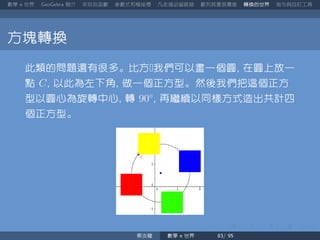 數學 世界 簡介 來玩玩函數 參數式和極座標 凡走過必留痕跡 數列其實很厲害 轉換的世界 指令與自訂工具
方塊轉換
此類的問題還有很多。比方我們可以畫一個圓 在圓上放一
點 C 以此為左下角 做一個正方型。然後我們把這個正方
型以圓心為旋轉中心 轉 90◦
再繼續以同樣方式造出共計四
個正方型。
蔡炎龍 數學 世界
 