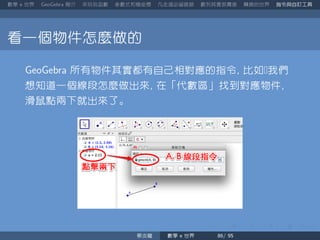 數學 世界 簡介 來玩玩函數 參數式和極座標 凡走過必留痕跡 數列其實很厲害 轉換的世界 指令與自訂工具
看一個物件怎麼做的
所有物件其實都有自己相對應的指令 比如我們
想知道一個線段怎麼做出來 在「代數區」找到對應物件
滑鼠點兩下就出來了。
蔡炎龍 數學 世界
 