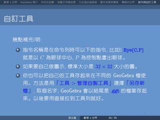 數學 世界 簡介 來玩玩函數 參數式和極座標 凡走過必留痕跡 數列其實很厲害 轉換的世界 指令與自訂工具
自訂工具
幾點補充明
指令名稱是在命令列時可以下的指令 比如 Eye[C,P]
就是以 C 為眼球中心 P 為控制點畫出眼球。
如果要自己做圖示 標準大小是 32 × 32 大小的圖。
你也可以把自己的工具存起來在不同的 檔使
用。方法是用「工具 管理自製工具」選擇「另存新
檔」 取個名字 會以結尾是 .ggt 的檔案存起
來。以後要用直接拉到工具列就好。
蔡炎龍 數學 世界
 