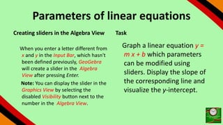 Parameters of linear equations
Creating sliders in the Algebra View
When you enter a letter different from
x and y in the Input Bar, which hasn't
been defined previously, GeoGebra
will create a slider in the Algebra
View after pressing Enter.
Note: You can display the slider in the
Graphics View by selecting the
disabled Visibility button next to the
number in the Algebra View.
Task
Graph a linear equation y =
m x + b which parameters
can be modified using
sliders. Display the slope of
the corresponding line and
visualize the y-intercept.
 