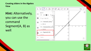 Creating sliders in the Algebra
View
Hint: Alternatively,
you can use the
command
Segment(A, B) as
well.
 