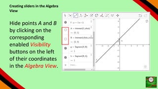 Creating sliders in the Algebra
View
Hide points A and B
by clicking on the
corresponding
enabled Visibility
buttons on the left
of their coordinates
in the Algebra View.
 