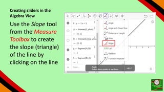 Creating sliders in the
Algebra View
Use the Slope tool
from the Measure
Toolbox to create
the slope (triangle)
of the line by
clicking on the line
 