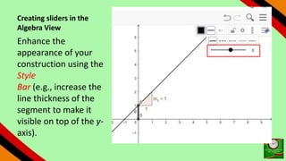Creating sliders in the
Algebra View
Enhance the
appearance of your
construction using the
Style
Bar (e.g., increase the
line thickness of the
segment to make it
visible on top of the y-
axis).
 