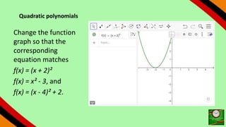 Quadratic polynomials
Change the function
graph so that the
corresponding
equation matches
f(x) = (x + 2)²
f(x) = x² - 3, and
f(x) = (x - 4)² + 2.
 