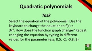 Quadratic polynomials
Task
Select the equation of the polynomial. Use the
keyboard to change the equation to f(x) =
3x². How does the function graph change? Repeat
changing the equation by typing in different
values for the parameter (e.g. 0.5, -2, -0.8, 3).
 
