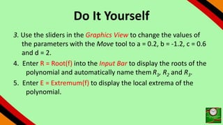Do It Yourself
3. Use the sliders in the Graphics View to change the values of
the parameters with the Move tool to a = 0.2, b = -1.2, c = 0.6
and d = 2.
4. Enter R = Root(f) into the Input Bar to display the roots of the
polynomial and automatically name themR1, R2 and R3.
5. Enter E = Extremum(f) to display the local extrema of the
polynomial.
 