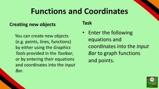 Functions and Coordinates
Creating new objects
You can create new objects
(e.g. points, lines, functions)
by either using the Graphics
Tools provided in the Toolbar,
or by entering their equations
and coordinates into the Input
Bar.
Task
• Enter the following
equations and
coordinates into the Input
Bar to graph functions
and points.
 