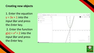 Creating new objects
1. Enter the equation
y = 3x + 1 into the
Input Bar and press
the Enter key.
2. Enter the function
g(x) = x² + 2 into the
Input Bar and press
the Enter key.
 