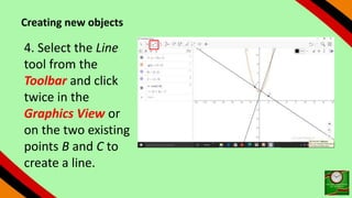 Creating new objects
4. Select the Line
tool from the
Toolbar and click
twice in the
Graphics View or
on the two existing
points B and C to
create a line.
 