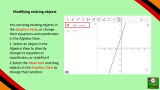 Modifying existing objects
You can drag existing objects in
the Graphics View, or change
their equations and coordinates
in the Algebra View.
1. Select an object in the
Algebra View to directly
change its equation or
coordinates, or redefine it
2.Select the Move tool and drag
objects in the Graphics View to
change their position.
 