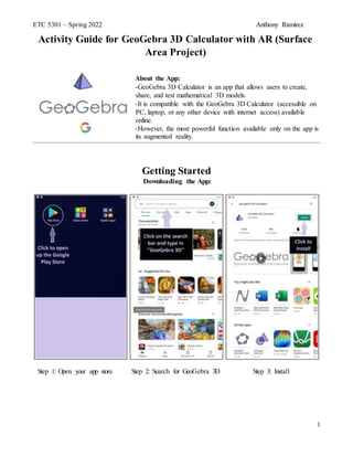 ETC 5301 – Spring 2022 Anthony Ramirez
1
Activity Guide for GeoGebra 3D Calculator with AR (Surface
Area Project)
About the App:
-GeoGebra 3D Calculator is an app that allows users to create,
share, and test mathematical 3D models.
-It is compatible with the GeoGebra 3D Calculator (accessible on
PC, laptop, or any other device with internet access) available
online.
-However, the most powerful function available only on the app is
its augmented reality.
Getting Started
 