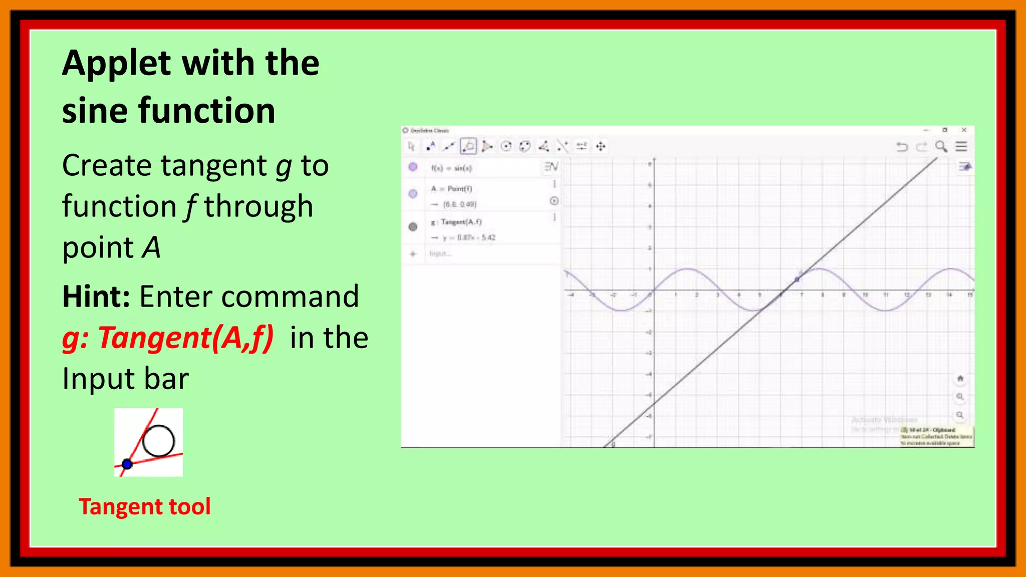 Applet with the
sine function
Create tangent g to
function f through
point A
Hint: Enter command
g: Tangent(A,f) in the
Input bar
Tangent tool
 