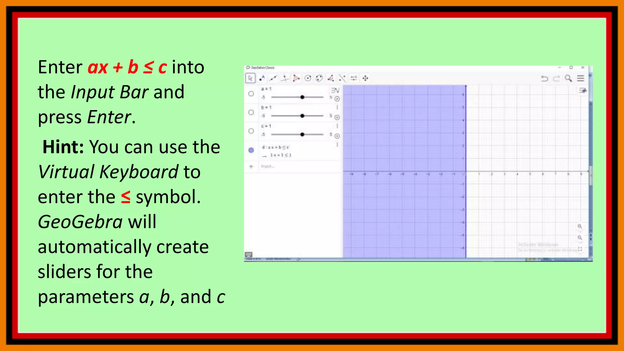 Enter ax + b ≤ c into
the Input Bar and
press Enter.
Hint: You can use the
Virtual Keyboard to
enter the ≤ symbol.
GeoGebra will
automatically create
sliders for the
parameters a, b, and c
 