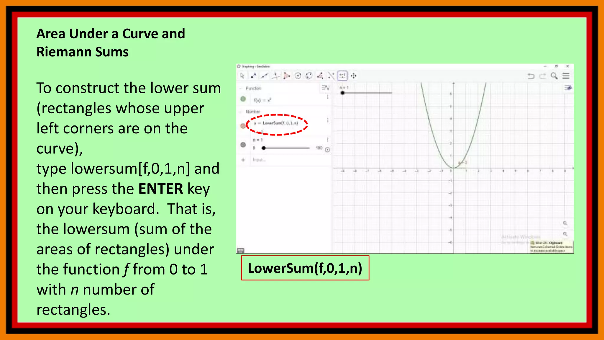 Area Under a Curve and
Riemann Sums
To construct the lower sum
(rectangles whose upper
left corners are on the
curve),
type lowersum[f,0,1,n] and
then press the ENTER key
on your keyboard. That is,
the lowersum (sum of the
areas of rectangles) under
the function f from 0 to 1
with n number of
rectangles.
LowerSum(f,0,1,n)
 