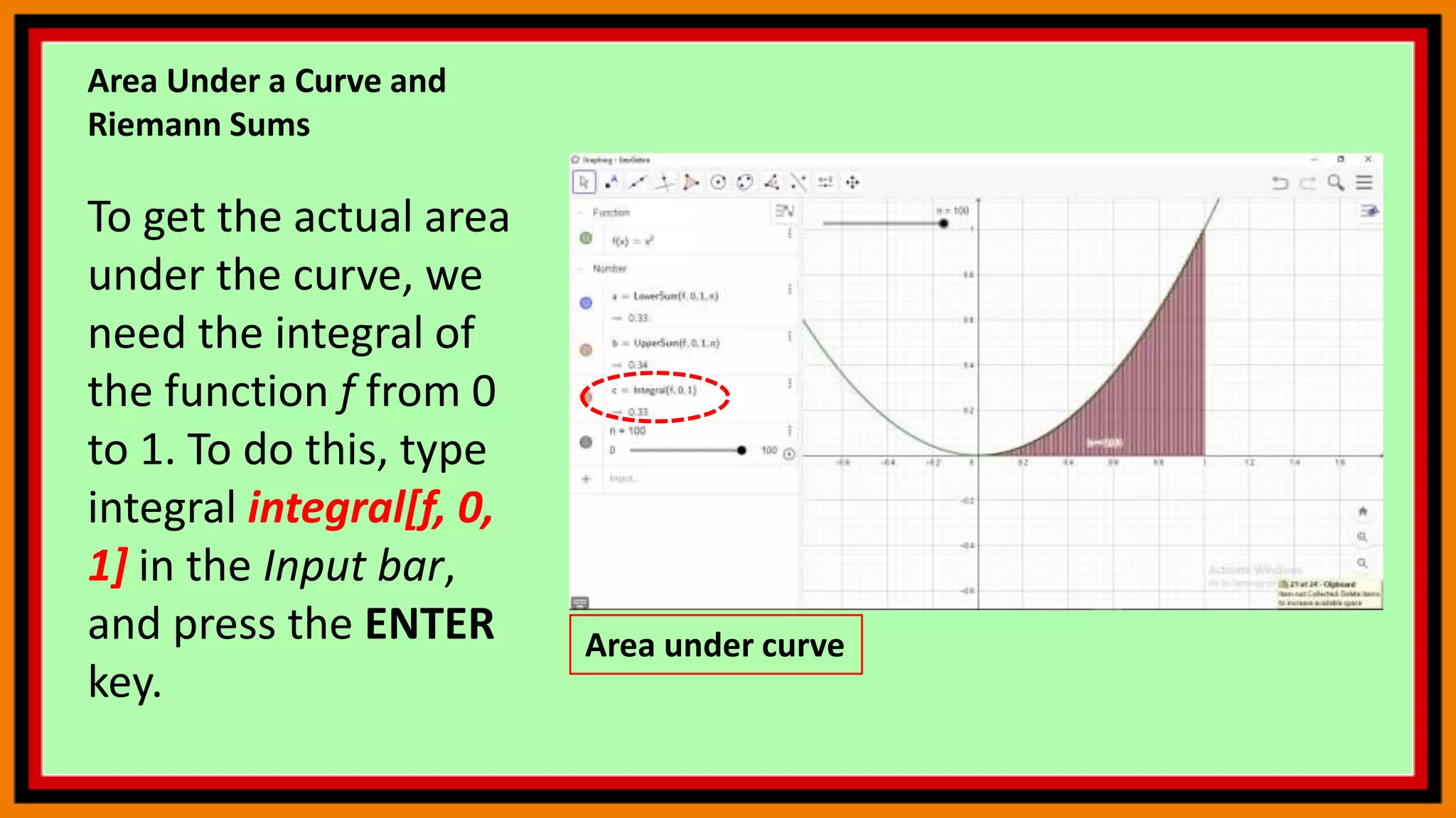 Area Under a Curve and
Riemann Sums
To get the actual area
under the curve, we
need the integral of
the function f from 0
to 1. To do this, type
integral integral[f, 0,
1] in the Input bar,
and press the ENTER
key.
Area under curve
 