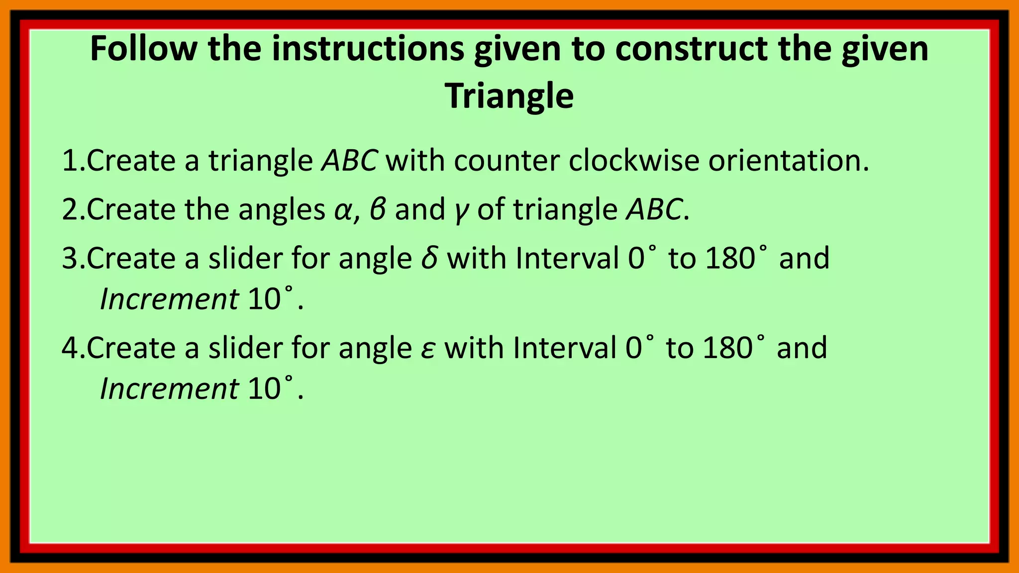 Follow the instructions given to construct the given
Triangle
1.Create a triangle ABC with counter clockwise orientation.
2.Create the angles α, β and γ of triangle ABC.
3.Create a slider for angle δ with Interval 0 ̊ to 180 ̊ and
Increment 10 ̊.
4.Create a slider for angle ε with Interval 0 ̊ to 180 ̊ and
Increment 10 ̊.
 