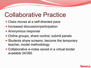 Collaborative PracticeClass moves at a self-directed paceIncreased discussion/participationAnonymous responseOnline groups, share control, submit panelsStudents share screens, become the temporary teacher, model methodologyCollaborative e-notes saved in a virtual binder available 24/365