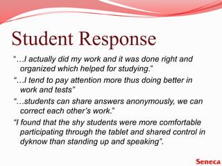 Student Response“…I actually did my work and it was done right and organized which helped for studying.”“…I tend to pay attention more thus doing better in work and tests”“…students can share answers anonymously, we can correct each other’s work.” “I found that the shy students were more comfortable participating through the tablet and shared control in dyknow than standing up and speaking”.