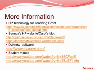 More InformationHP Technology for Teaching Granthttp://www.hp.com/hpinfo/socialinnovation/us/programs/tech_teaching/hied_global.htmlSeneca’s HP website/Carol’s bloghttp://open.senecac.on.ca/HPtabletproject/https://teachmathwithtech.wordpress.com/DyKnow  softwarehttp://www.dyknow.com/Student videoshttp://www.youtube.com/watch?v=il-k65CFqpEhttp://www.youtube.com/watch?v=Hd7BsEF1x6g