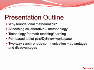 Presentation OutlineWhy foundational mathematics?A teaching collaborative – methodologyTechnology for math teaching/learningPen based tablet pc’s/DyKnow workspaceTwo-way synchronous communication – advantages and disadvantages