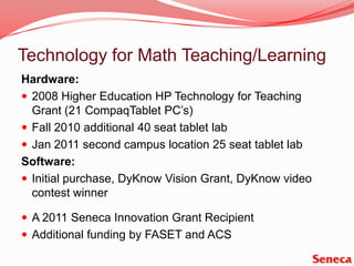 Technology for Math Teaching/LearningHardware:2008 Higher Education HP Technology for Teaching Grant (21 CompaqTablet PC’s)Fall 2010 additional 40 seat tablet labJan 2011 second campus location 25 seat tablet labSoftware:Initial purchase, DyKnow Vision Grant, DyKnow video contest winner A 2011 Seneca Innovation Grant RecipientAdditional funding by FASET and ACS 