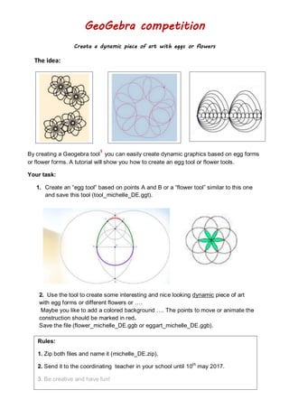 GeoGebra competition
Create a dynamic piece of art with eggs or flowers
The idea:
By creating a Geogebra tool
1
you can easily create dynamic graphics based on egg forms
or flower forms. A tutorial will show you how to create an egg tool or flower tools.
Your task:
1. Create an “egg tool” based on points A and B or a “flower tool” similar to this one
and save this tool (tool_michelle_DE.ggt).
2. Use the tool to create some interesting and nice looking dynamic piece of art
with egg forms or different flowers or ….
Maybe you like to add a colored background …. The points to move or animate the
construction should be marked in red.
Save the file (flower_michelle_DE.ggb or eggart_michelle_DE.ggb).
Rules:
1. Zip both files and name it (michelle_DE.zip).
2. Send it to the coordinating teacher in your school until 10th
may 2017.
3. Be creative and have fun!
 