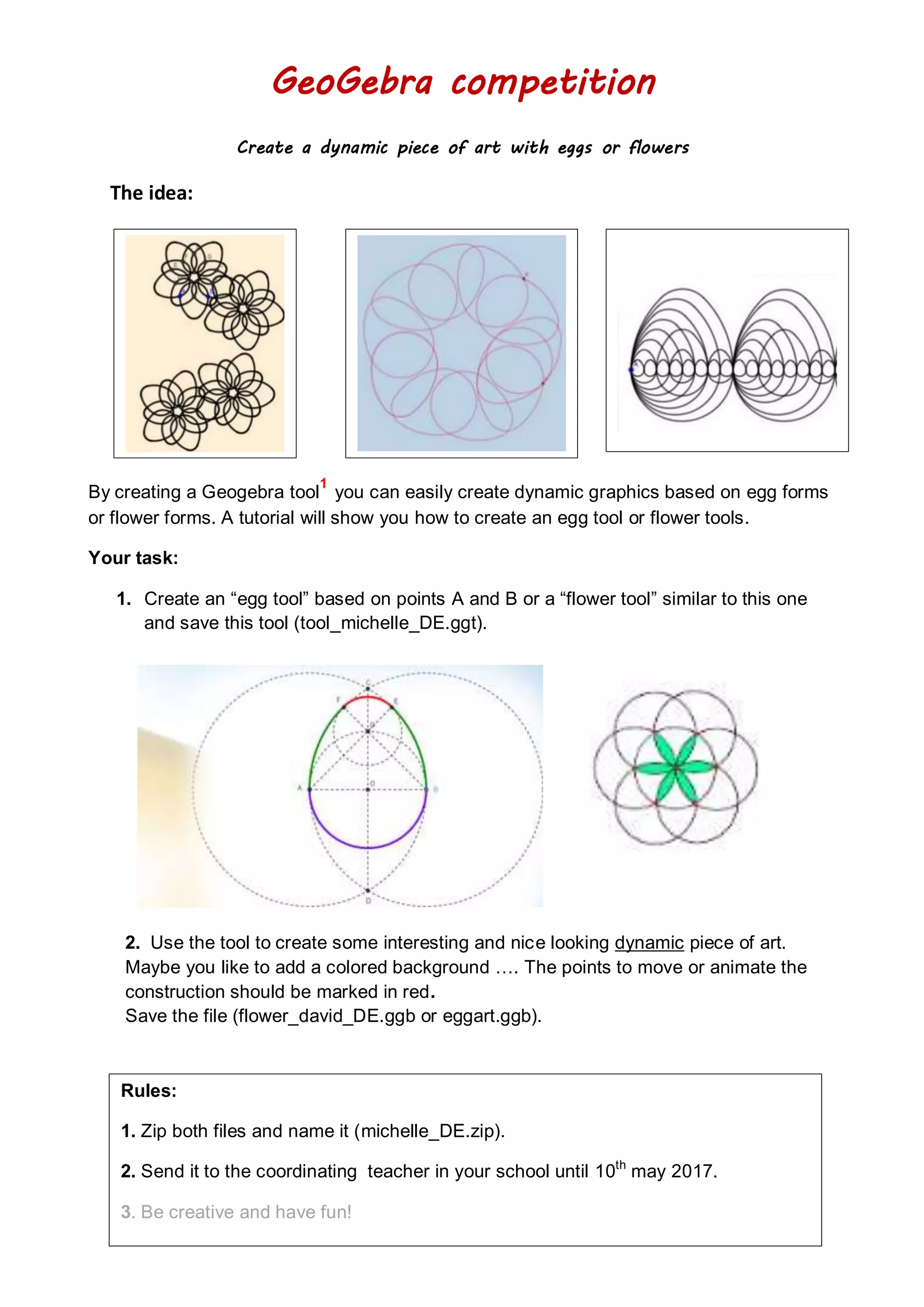 GeoGebra competition
Create a dynamic piece of art with eggs or flowers
The idea:
By creating a Geogebra tool
1
you can easily create dynamic graphics based on egg forms
or flower forms. A tutorial will show you how to create an egg tool or flower tools.
Your task:
1. Create an “egg tool” based on points A and B or a “flower tool” similar to this one
and save this tool (tool_michelle_DE.ggt).
2. Use the tool to create some interesting and nice looking dynamic piece of art.
Maybe you like to add a colored background …. The points to move or animate the
construction should be marked in red.
Save the file (flower_david_DE.ggb or eggart.ggb).
Rules:
1. Zip both files and name it (michelle_DE.zip).
2. Send it to the coordinating teacher in your school until 10th
may 2017.
3. Be creative and have fun!