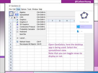 @ColleenYoung
Open GeoGebra, here the desktop
app is being used. Select the
spreadsheet view.
Note that you can toggle views to
display or not.
 