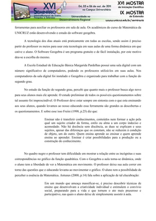 ferramentas para auxiliar os professores em sala de aula. Os acadêmicos do curso de Matemática da
UNICRUZ estão desenvolvendo o estudo do software geogebra.
A tecnologia dos dias atuais está praticamente em todas as escolas, sendo assim é preciso
partir do professor os meios para usar esta tecnologia em suas aulas de uma forma dinâmica em que
cative o aluno. O Software Geogebra é um programa gratuito e de fácil instalação, por este motivo
deu-se a escolha do mesmo.
A Escola Estadual de Educação Básica Margarida Pardelhas possui uma sala digital com um
número significativo de computadores, podendo os professores utilizá-los em suas aulas. Nos
computadores da sala digital foi instalado o Geogebra e organizado para trabalhar com a função do
segundo grau.
No estudo da função do segundo grau, percebi que quanto mais o professor busca algo novo
para seus alunos mais ele aprende. O estudo preliminar de todos os possíveis questionamentos sobre
tal assunto foi imprescindível. O Professor deve estar sempre em sintonia com o que esta ensinando
aos seus alunos, quando levamos ao nosso educando essa ferramenta são grandes as descobertas e
os questionamentos. E sobre esse isso Freire (1998, p.25) diz que:
Ensinar não é transferir conhecimentos, conteúdos nem formar a ação pela
qual um sujeito criador da forma, estilo ou alma a um corpo indeciso e
acomodado. Não há docência sem discência, as duas se explicam e seus
sujeitos, apesar das diferenças que os conotam, não se reduzem á condição
de objeto, um do outro. Quem ensina aprende ao ensinar e quem aprende
ensina ao aprender. Ensinar é criar possibilidades para a produção ou a
construção do conhecimento.
No quadro negro o professor tem dificuldade em mostrar a relação entre as incógnitas e suas
correspondências no gráfico da função quadrática. Com o Geogebra a aula torna-se dinâmica, onde
o aluno tem a liberdade de ver a Matemática em movimento. O professor deixa sua aula correr em
torno das questões que o educando levanta ao movimentar o gráfico. O aluno tem a possibilidade de
perceber a essência da Matemática. Antunes (2000, p.14) fala sobre a aplicação de tal elucubração:
Em um mundo que ameaça massificar-se, é preciso descobrir técnicas de
ensino que desenvolvam a criatividade individual e estimulem o convívio
social, preparando para a vida e que tornem o ato mais prazeroso e
participativo, nas quais o aluno deixe de simplesmente assistir à aula.
 
