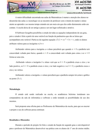 A maior dificuldade encontrada nas aulas de Matemáticas é manter a atenção dos alunos no
desenrolar das aulas e a tecnologia vai ao encontro do professor com o intuito de manter o aluno
atento ao aprender e ao mesmo tempo estando em um meio em que eles estão diariamente estão em
contato. A escola deixa de ser antiga e passa a ser um lugar sofisticado e atrativo.
O Software Geogebra possibilita o estudo de todas as equações independente do seu grau,
pois o estudo é feito a partir de uma variável em função de parâmetros que são as letras que
acompanham esta variável. Partiu-se da seguinte equação: , onde os alunos
atribuem valores para as incógnitas ,
Atribuindo valores para a incógnita a o aluno perceberá que quando a parábola terá
concavidade voltada para baixo, quando a concavidade será voltada para cima e se
forma-se uma reta.
Atribuindo valores a incógnita b o aluno verá que se a parábola cruza o eixo y no
lado positivo, se a parábola cruza o eixo y no lado negativo e se , a parábola cruza o
eixo y no vértice.
Atribuindo valores a incógnita c o aluno perceberá que a parábola sempre irá cortar o gráfico
no ponto .
Metodologia
O estudo está sendo realizado na escola; os acadêmicos bolsistas instalaram nos
computadores da sala de informática o software e estão testando as possibilidades de uso dos
mesmos.
Será proposta uma oficina para os Professores de Matemática da escola, para que ao encerar
o projeto o uso do software possa continuar.
Resultados e Discussões
Durante o período do projeto foi feito o estudo da função do segundo grau e está disponível
para o professor de Matemática desenvolver sua prática com os alunos do 1° ano do ensino médio.
 