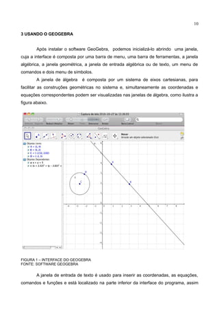 10
3 USANDO O GEOGEBRA
Após instalar o software GeoGebra, podemos inicializá-lo abrindo uma janela,
cuja a interface é composta por uma barra de menu, uma barra de ferramentas, a janela
algébrica, a janela geométrica, a janela de entrada algébrica ou de texto, um menu de
comandos e dois menu de símbolos.
A janela de álgebra é composta por um sistema de eixos cartesianas, para
facilitar as construções geométricas no sistema e, simultaneamente as coordenadas e
equações correspondentes podem ser visualizadas nas janelas de álgebra, como ilustra a
figura abaixo.
FIGURA 1 – INTERFACE DO GEOGEBRA
FONTE: SOFTWARE GEOGEBRA
A janela de entrada de texto é usado para inserir as coordenadas, as equações,
comandos e funções e está localizado na parte inferior da interface do programa, assim
JANELA DE
GEOMETRIA
JANELA DE
ÁLGEBRA
 