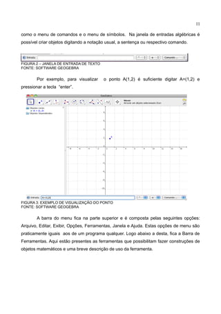 11
como o menu de comandos e o menu de símbolos. Na janela de entradas algébricas é
possível criar objetos digitando a notação usual, a sentença ou respectivo comando.
FIGURA 2 – JANELA DE ENTRADA DE TEXTO
FONTE: SOFTWARE GEOGEBRA
Por exemplo, para visualizar o ponto A(1,2) é suficiente digitar A=(1,2) e
pressionar a tecla “enter”.
FIGURA 3: EXEMPLO DE VISUALIZAÇÃO DO PONTO
FONTE: SOFTWARE GEOGEBRA
A barra do menu fica na parte superior e é composta pelas seguintes opções:
Arquivo, Editar, Exibir, Opções, Ferramentas, Janela e Ajuda. Estas opções de menu são
praticamente iguais aos de um programa qualquer. Logo abaixo a desta, fica a Barra de
Ferramentas. Aqui estão presentes as ferramentas que possibilitam fazer construções de
objetos matemáticos e uma breve descrição de uso da ferramenta.
 