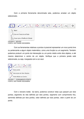 13
Com a primeira ferramenta denominada seta, podemos arrastar um objeto
selecionado.
FIGURA 6 – MOVER
FONTE: SOFTWARE GEOGEBRA
Com as ferramentas relativas a pontos é possível representar um novo ponto livre
ou pertencente a algum objeto matemático, como uma função ou um segmento. Também
podemos produzir um ponto de intersecção ou um ponto médio entre dois objetos, e até
mesmo determinar o centro de um objeto. Verifique que a primeira janela está
selecionada, ou seja, margeada com a cor azul.
FIGURA 7 – FERRAMENTA PONTO
FONTE: SOFTWARE GEOGEBRA
Com o terceiro botão da barra, podemos construir retas que passam por dois
pontos, segmento de reta definido por dois pontos, segmento com comprimento fixo,
semirreta definida por dois pontos, vetor definido por dois pontos, vetor a partir de um
ponto.
 