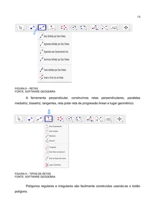 14
FIGURA 8 – RETAS
FONTE: SOFTWARE GEOGEBRA
A ferramenta perpendicular, construímos retas perpendiculares, paralelas
mediatriz, bissetriz, tangentes, reta polar reta de progressão linear e lugar geométrico.
FIGURA 9 – TIPOS DE RETAS
FONTE: SOFTWARE GEOGEBRA
Polígonos regulares e irregulares são facilmente construídos usando-se o botão
polígono.
 