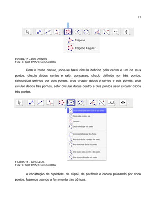 15
FIGURA 10 – POLÍGONOS
FONTE: SOFTWARE GEOGEBRA
Com o botão círculo, pode-se fazer círculo definido pelo centro e um de seus
pontos, círculo dados centro e raio, compasso, círculo definido por três pontos,
semicírculo definido por dois pontos, arco circular dados o centro e dois pontos, arco
circular dados três pontos, setor circular dados centro e dois pontos setor circular dados
três pontos.
FIGURA 11 – CÍRCULOS
FONTE: SOFTWARE GEOGEBRA
A construção da hipérbole, da elipse, da parábola e cônica passando por cinco
pontos, fazemos usando a ferramenta das cônicas.
 