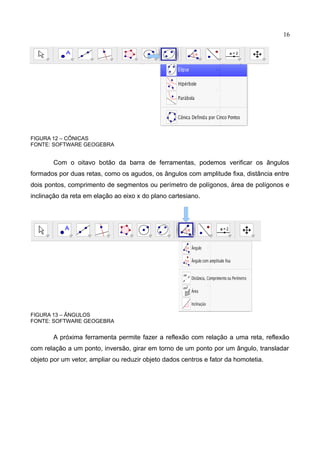 16
FIGURA 12 – CÔNICAS
FONTE: SOFTWARE GEOGEBRA
Com o oitavo botão da barra de ferramentas, podemos verificar os ângulos
formados por duas retas, como os agudos, os ângulos com amplitude fixa, distância entre
dois pontos, comprimento de segmentos ou perímetro de polígonos, área de polígonos e
inclinação da reta em elação ao eixo x do plano cartesiano.
FIGURA 13 – ÂNGULOS
FONTE: SOFTWARE GEOGEBRA
A próxima ferramenta permite fazer a reflexão com relação a uma reta, reflexão
com relação a um ponto, inversão, girar em torno de um ponto por um ângulo, transladar
objeto por um vetor, ampliar ou reduzir objeto dados centros e fator da homotetia.
 