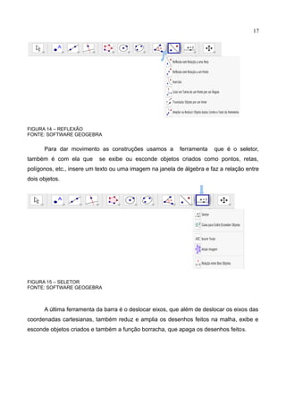 17
FIGURA 14 – REFLEXÃO
FONTE: SOFTWARE GEOGEBRA
Para dar movimento as construções usamos a ferramenta que é o seletor,
também é com ela que se exibe ou esconde objetos criados como pontos, retas,
polígonos, etc., insere um texto ou uma imagem na janela de álgebra e faz a relação entre
dois objetos.
FIGURA 15 – SELETOR
FONTE: SOFTWARE GEOGEBRA
A última ferramenta da barra é o deslocar eixos, que além de deslocar os eixos das
coordenadas cartesianas, também reduz e amplia os desenhos feitos na malha, exibe e
esconde objetos criados e também a função borracha, que apaga os desenhos feitos.
 