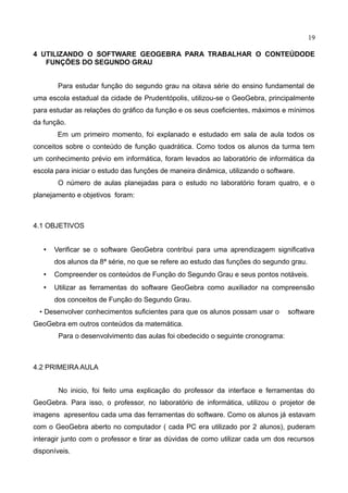 19
4 UTILIZANDO O SOFTWARE GEOGEBRA PARA TRABALHAR O CONTEÚDODE
FUNÇÕES DO SEGUNDO GRAU
Para estudar função do segundo grau na oitava série do ensino fundamental de
uma escola estadual da cidade de Prudentópolis, utilizou-se o GeoGebra, principalmente
para estudar as relações do gráfico da função e os seus coeficientes, máximos e mínimos
da função.
Em um primeiro momento, foi explanado e estudado em sala de aula todos os
conceitos sobre o conteúdo de função quadrática. Como todos os alunos da turma tem
um conhecimento prévio em informática, foram levados ao laboratório de informática da
escola para iniciar o estudo das funções de maneira dinâmica, utilizando o software.
O número de aulas planejadas para o estudo no laboratório foram quatro, e o
planejamento e objetivos foram:
4.1 OBJETIVOS
• Verificar se o software GeoGebra contribui para uma aprendizagem significativa
dos alunos da 8ª série, no que se refere ao estudo das funções do segundo grau.
• Compreender os conteúdos de Função do Segundo Grau e seus pontos notáveis.
• Utilizar as ferramentas do software GeoGebra como auxiliador na compreensão
dos conceitos de Função do Segundo Grau.
• Desenvolver conhecimentos suficientes para que os alunos possam usar o software
GeoGebra em outros conteúdos da matemática.
Para o desenvolvimento das aulas foi obedecido o seguinte cronograma:
4.2 PRIMEIRA AULA
No inicio, foi feito uma explicação do professor da interface e ferramentas do
GeoGebra. Para isso, o professor, no laboratório de informática, utilizou o projetor de
imagens apresentou cada uma das ferramentas do software. Como os alunos já estavam
com o GeoGebra aberto no computador ( cada PC era utilizado por 2 alunos), puderam
interagir junto com o professor e tirar as dúvidas de como utilizar cada um dos recursos
disponíveis.
 