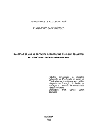 UNIVERSIDADE FEDERAL DO PARANÁ
ELIANA GOMES DA SILVA KOTSKO
SUGESTÃO DO USO DO SOFTWARE GEOGEBRA NO ENSINO DA GEOMETRIA
NA OITAVA SÉRIE DO ENSINO FUNDAMENTAL.
Trabalho apresentado à disciplina
Elaboração de Pré-Projeto do curso de
Pós-Graduação Latu-sensu em Mídias
Integradas na Educação, do Núcleo de
Educação a Distância da Universidade
Federal do Paraná
Orientadora: Prof. Denise Eurich
Colatusso
CURITIBA
2011
 