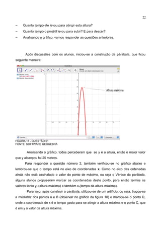 22
– Quanto tempo ele levou para atingir esta altura?
– Quanto tempo o projétil levou para subir? E para descer?
– Analisando o gráfico, vamos responder as questões anteriores.
Após discussões com os alunos, iniciou-se a construção da párabola, que ficou
seguinte maneira:
FIGURA 17 - QUESTÃO 01
FONTE: SOFTWARE GEOGEBRA
Analisando o gráfico, todos perceberam que se y é a altura, então o maior valor
que y alcançou foi 25 metros.
Para responder a questão número 2, também verificou-se no gráfico abaixo e
lembrou-se que o tempo está no eixo de coordenadas x. Como no eixo das ordenadas
ainda não está assinalado o valor do ponto de máximo, ou seja o Vértice da parábola,
alguns alunos propuseram marcar as coordenadas deste ponto, para então termos os
valores tanto yy (altura máxima) e também xv(tempo da altura máxima).
Para isso, após construir a parábola, utilizou-se de um artifício, ou seja, traçou-se
a mediatriz dos pontos A e B (observar no gráfico da figura 18) e marcou-se o ponto D,
onde a coordenada de x é o tempo gasto para se atingir a altura máxima e o ponto C, que
é em y o valor da altura máxima.
Altura máxima
 