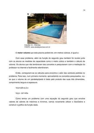 24
FiGURA 19 – PISCINA
FONTE: www.destakpiscinas.com.br
O maior volume que esta piscina poderá ter, em metros cúbicos, é igual a:
Com esse problema, além da função do segundo grau também foi revisto junto
com os alunos as medidas de capacidade como o metro cúbico e também o cálculo de
volume. Os alunos que não lembravam tais conceitos e pesquisaram com a mediação do
professor na internet e facilmente relembraram.
Então, começaram-se os cálculos para encontra o valor das variáveis pedidas no
problema. Para isso, num primeiro momento, aproveitando os conceitos pesquisados, viu-
se que o volume de um paralelepípedo é dado pelo produto das suas três dimensões,
comprimento largura e espessura.
V(x)=(20-x).2.x
V(x)= -2x2
+40x
Como temos um problema com uma equação do segundo grau que envolve
valores de valores de máximos e mínimos, vamos novamente utilizar o GeoGebra e
construir o gráfico da função dada.
 