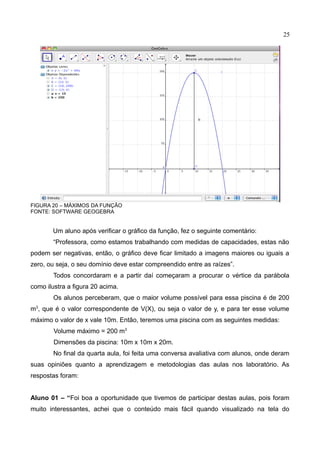 25
FIGURA 20 – MÁXIMOS DA FUNÇÃO
FONTE: SOFTWARE GEOGEBRA
Um aluno após verificar o gráfico da função, fez o seguinte comentário:
“Professora, como estamos trabalhando com medidas de capacidades, estas não
podem ser negativas, então, o gráfico deve ficar limitado a imagens maiores ou iguais a
zero, ou seja, o seu domínio deve estar compreendido entre as raízes”.
Todos concordaram e a partir daí começaram a procurar o vértice da parábola
como ilustra a figura 20 acima.
Os alunos perceberam, que o maior volume possível para essa piscina é de 200
m3
, que é o valor correspondente de V(X), ou seja o valor de y, e para ter esse volume
máximo o valor de x vale 10m. Então, teremos uma piscina com as seguintes medidas:
Volume máximo = 200 m3
Dimensões da piscina: 10m x 10m x 20m.
No final da quarta aula, foi feita uma conversa avaliativa com alunos, onde deram
suas opiniões quanto a aprendizagem e metodologias das aulas nos laboratório. As
respostas foram:
Aluno 01 – “Foi boa a oportunidade que tivemos de participar destas aulas, pois foram
muito interessantes, achei que o conteúdo mais fácil quando visualizado na tela do
 