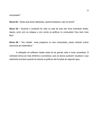 26
computador.”
Aluno 02 - “Estas aula foram diferentes, aprendi bastante e até me diverti”
Aluno 03 - “Quando o conteúdo foi visto na sala de aula não tinha entendido direito,
depois, junto com os colegas e com vendo os gráficos no computador ficou bem mais
fácil.”
Aluno 04 - “Vou instalar esse programa no meu computador, posso resolver outros
exercícios de matemática.”
A utilização do software nestas aulas foi de grande valia e muito proveitosa. O
conteúdo tornou-se mais dinâmico e proveitoso, pois os alunos puderam visualizar o que
realmente acontece quando se estuda os gráficos das funções do segundo grau.
 