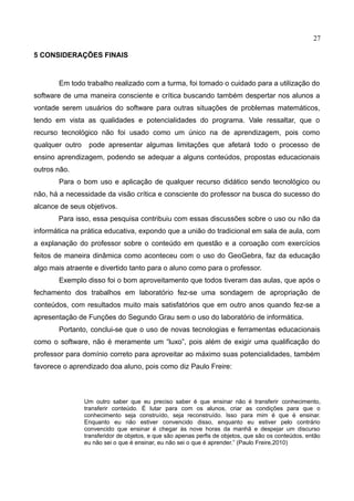 27
5 CONSIDERAÇÕES FINAIS
Em todo trabalho realizado com a turma, foi tomado o cuidado para a utilização do
software de uma maneira consciente e crítica buscando também despertar nos alunos a
vontade serem usuários do software para outras situações de problemas matemáticos,
tendo em vista as qualidades e potencialidades do programa. Vale ressaltar, que o
recurso tecnológico não foi usado como um único na de aprendizagem, pois como
qualquer outro pode apresentar algumas limitações que afetará todo o processo de
ensino aprendizagem, podendo se adequar a alguns conteúdos, propostas educacionais
outros não.
Para o bom uso e aplicação de qualquer recurso didático sendo tecnológico ou
não, há a necessidade da visão crítica e consciente do professor na busca do sucesso do
alcance de seus objetivos.
Para isso, essa pesquisa contribuiu com essas discussões sobre o uso ou não da
informática na prática educativa, expondo que a união do tradicional em sala de aula, com
a explanação do professor sobre o conteúdo em questão e a coroação com exercícios
feitos de maneira dinâmica como aconteceu com o uso do GeoGebra, faz da educação
algo mais atraente e divertido tanto para o aluno como para o professor.
Exemplo disso foi o bom aproveitamento que todos tiveram das aulas, que após o
fechamento dos trabalhos em laboratório fez-se uma sondagem de apropriação de
conteúdos, com resultados muito mais satisfatórios que em outro anos quando fez-se a
apresentação de Funções do Segundo Grau sem o uso do laboratório de informática.
Portanto, conclui-se que o uso de novas tecnologias e ferramentas educacionais
como o software, não é meramente um “luxo”, pois além de exigir uma qualificação do
professor para domínio correto para aproveitar ao máximo suas potencialidades, também
favorece o aprendizado doa aluno, pois como diz Paulo Freire:
Um outro saber que eu preciso saber é que ensinar não é transferir conhecimento,
transferir conteúdo. É lutar para com os alunos, criar as condições para que o
conhecimento seja construído, seja reconstruído. Isso para mim é que é ensinar.
Enquanto eu não estiver convencido disso, enquanto eu estiver pelo contrário
convencido que ensinar é chegar às nove horas da manhã e despejar um discurso
transferidor de objetos, e que são apenas perfis de objetos, que são os conteúdos, então
eu não sei o que é ensinar, eu não sei o que é aprender.” (Paulo Freire,2010)
 