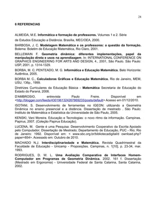 28
6 REFERENCIAS
ALMEIDA, M.E. Informática e formação de professores. Volumes 1 e 2. Série
de Estudos Educação a Distância. Brasília, MEC/OEA, 2000.
BARBOSA, J. C. Modelagem Matemática e os professores: a questão da formação.
Bolema: Boletim de Educação Matemática, Rio Claro, 2001.
BELLEMAIN F. Geometria dinâmica: diferentes implementações, papel da
manipulação direta e usos na aprendizagem. In: INTERNATIONAL CONFERENCE ON
GRAPHICS ENGINEERING FOR ARTS AND DESIGN, 4., 2001, São Paulo. São Paulo:
USP, 2001. p. 1314-1329.
BORBA, M. C; PENTEADO, M. G. Informática e Educação Matemática. Belo Horizonte:
Autêntica, 2005.
BORBA M. C., Calculadoras Gráficas e Educação Matemática. Rio de Janeiro, MEM,
USU, 136p., 1999.
Diretrizes Curriculares da Educação Básica - Matemática Secretaria de Educação do
Estado do Paraná, 2008.
D'AMBROSIO, entrevista Paulo Freire. Disponível em
<http://blogger.com/feeds/4301961324267869233/posts/default> Acesso em 01/12/2010.
ISOTANI, S. Desenvolvimento de ferramentas no IGEON: utilizando a Geometria
Dinâmica no ensino presencial e a distância. Dissertação de mestrado . São Paulo:
Instituto de Matemática e Estatística da Universidade de São Paulo, 2005.
KENSKI, Vani Moreira. Educação e Tecnologias: o novo ritmo da informação. Campinas.
Papirus, 2007. (Coleção Papirus Educação).
LUCENA, M. Gente é uma Pesquisa: Desenvolvimento Cooperativo da Escrita Apoiado
pelo Computador; Dissertação de Mestrado; Departamento de Educação, PUC - Rio; Rio
de Janeiro: 1992. Disponível em: < www.sbc.org.br/bibliotecadigital/d ownload.php?
paper=854>. Acessado em: Outubro de 2010.
MACHADO N.J. Interdisciplinariedade e Matemática. Revista Quadrimestral da
Faculdade de Educação - Unicamp - Proposições. Campinas, n. 1[10], p. 23-34, mar.
1993.
RODRIGUES, D. W. L. Uma Avaliação Comparativa de Interfaces Homem-
Computador em Programas de Geometria Dinâmica. 2002. 161 f. Dissertação
(Mestrado em Ergonomia) - Universidade Federal de Santa Catarina, Santa Catarina,
2002.
 