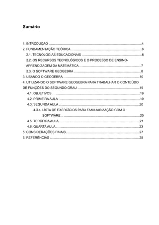 Sumário
1. INTRODUÇÃO ….....................................................................................................4
2. FUNDAMENTAÇÃO TEÓRICA …............................................................................6
2.1. TECNOLOGIAS EDUCACIONAIS …................................................................6
2.2. OS RECURSOS TECNOLÓGICOS E O PROCESSO DE ENSINO-
APRENDIZAGEM DA MATEMÁTICA …..................................................................7
2.3. O SOFTWARE GEOGEBRA …........................................................................8
3. USANDO O GEOGEBRA …..................................................................................10
4. UTILIZANDO O SOFTWARE GEOGEBRA PARA TRABALHAR O CONTEÚDO
DE FUNÇÕES DO SEGUNDO GRAU …..................................................................19
4.1. OBJETIVOS …...............................................................................................19
4.2. PRIMEIRA AULA …........................................................................................19
4.3. SEGUNDA AULA ….......................................................................................20
4.3.4. LISTA DE EXERCÍCIOS PARA FAMILIARIZAÇÃO COM O
SOFTWARE ….....................................................................................20
4.5. TERCEIRA AULA ….......................................................................................21
4.6. QUARTA AULA …..........................................................................................23
5. CONSIDERAÇÕES FINAIS...................................................................................27
6. REFERÊNCIAS ….................................................................................................28
 